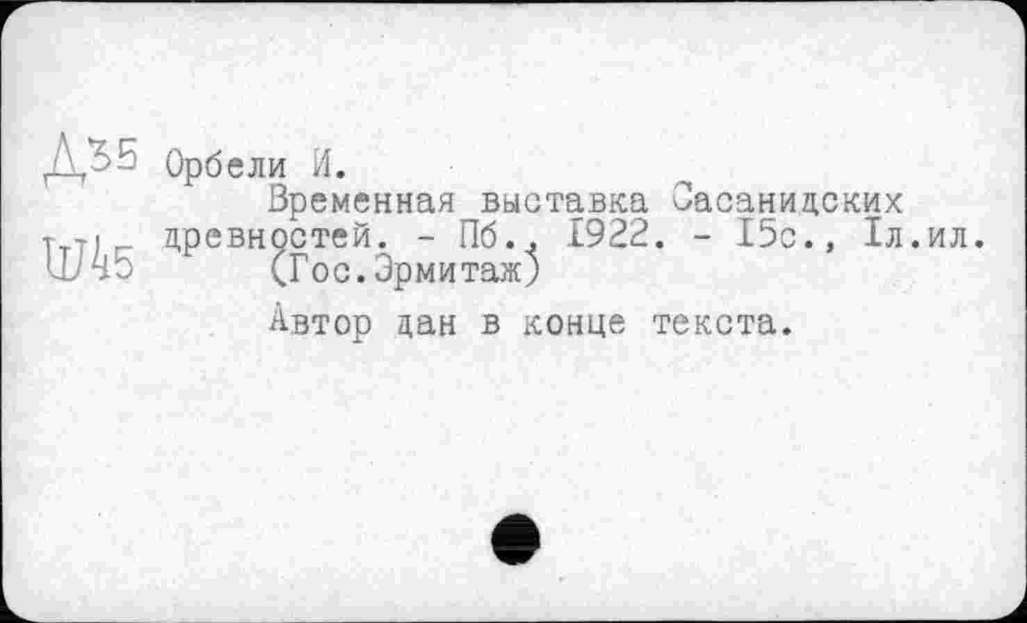 ﻿Орб ели И.
Временная выставка Сасанидских т т« древностей. - Пб.. 1922. - 15о., 1л. ШЧ5 (Гос. Эрмитаж)
Автор дан в конце текста.